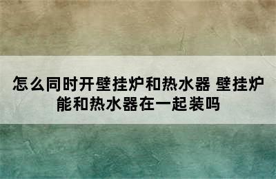 怎么同时开壁挂炉和热水器 壁挂炉能和热水器在一起装吗